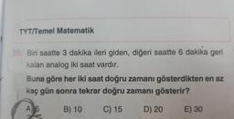 TYT/Temel Matematik
20, Biri saatte 3 dakika ileri giden, diğeri saatte 6 dakika geri
kalan analog iki saat vardır.
Buna göre her iki saat doğru zamanı gösterdikten en az
kaç gün sonra tekrar doğru zamanı gösterir?
A) 5
B) 10
C) 15
D) 20
E) 30