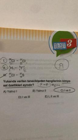 1. 35C1 - 37C1
CI-
I.
CI
17
3+1
II.
11.HT
H. 37C1 - S
CI
37
16
Yukarıda verilen taneciklerden hangilerinin kimya-
sal özellikleri aynıdır?
Peym
A) Yalnız I
D) I ve III
TEST 3
B) Yalnız II
A
E) I, II ve III
C) I ve II