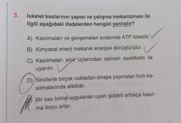 3.
İskelet kaslarının yapısı ve çalışma mekanizması ile
ilgili aşağıdaki ifadelerden hangisi yanlıştır?
A) Kasılmaları ve gevşemeleri sırasında ATP tüketilir.
B) Kimyasal enerji mekanik enerjiye dönüştürülür.
C) Kasılmaları sinir uçlarından salinan asetilkolin ile
uyarılır.
C
D) Sinirlerle birçok noktadan sinaps yapmaları hızlı ka-
silmalarında etkilidir.
Bir kas teline uygulanan uyarı şiddeti arttıkça kasıl-
ma boyu artar.