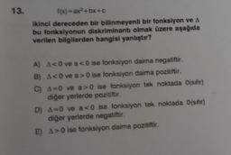 13.
f(x)=ax²+bx+c
ikinci dereceden bir bilinmeyenli bir fonksiyon ve A
bu fonksiyonun diskriminantı olmak üzere aşağıda
verilen bilgilerden hangisi yanlıştır?
A) A<0 ve a<0 ise fonksiyon daima negatiftir.
B) A<0 ve a>0 ise fonksiyon daima pozitiftir.
C) A=0 ve a>0 ise fonksiyon tek noktada 0(sıfır)
diğer yerlerde pozitiftir.
D) A=0 ve a<0 ise fonksiyon tek noktada 0(sıfır)
diğer yerlerde negatiftir.
E) A>0 ise fonksiyon daima pozitiftir.