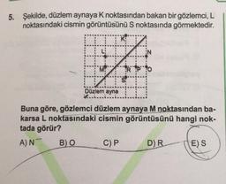 5. Şekilde, düzlem aynaya K noktasından bakan bir gözlemci, L
noktasındaki cismin görüntüsünü S noktasında görmektedir.
L
TV
RIPO
Düzlem ayna
Buna göre, gözlemci düzlem aynaya M noktasından ba-
karsa L noktasındaki cismin görüntüsünü hangi nok-
tada görür?
A) N
B) O
C) P
D) R
E) S