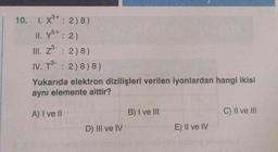 10. I. X³+: 2)8)
II. y5+ : 2)
III. Z : 2)8)
IV. T3 : 2) 8) 8)
Yukarıda elektron dizilişleri verilen iyonlardan hangi ikisi
ayni elemente aittir?
A) I ve II
D) III ve IV
B) I ve III
E) II ve IV
C) II ve III