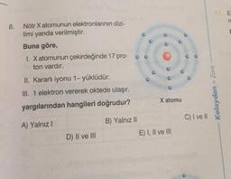 8.
Nötr X atomunun elektronlarının dizi-
limi yanda verilmiştir.
Buna göre,
1. X atomunun çekirdeğinde 17 pro- o
ton vardır.
II. Kararlı iyonu 1- yüklüdür.
III. 1 elektron vererek oktede ulaşır.
yargılarından hangileri doğrudur?
A) Yalnız I
D) II ve III
B) Yalnız II
00
X atomu
E) I, II ve III
O
C) I ve II
11. E
Kolaydan > Zora