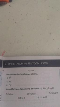 erl
si!
2. ÜNİTE: ATOM ve PERİYODİK SİSTEM
2) 8) 8)
şeklinde verilen bir elektron dizilimi,
1. p³-
II. Na*
III. CI
taneciklerinden hangilerine ait olabilir? (₁,Na, 15P. 17Cl)
A) Yalnız I
B) Yalnız II
C) Yalnız III
D) I ve III
E) I, II ve III