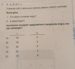 2.
X: a) 8) 8) 1)
Yukarıda nötr X atomunun katman elektron dizilimi verilmiştir.
Buna göre,
1. X in atom numarası kaçtır?
II. a sayısı kaçtır?
sorularının cevapları aşağıdakilerin hangisinde doğru ola-
rak verilmiştir?
A)
B)
D)
E)
1
19
19
25
25
19
||
2
8
4
8
Kolaydan > Zora