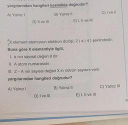 yargılarından hangileri kesinlikle doğrudur?
A) Yalnız I
D) II ve III
B) Yalnız II
E) I, II ve III
D) I ve III
2x element atomunun elektron dizilişi, 2) a) 4 ) şeklindedir.
Buna göre X elementiyle ilgili,
I. a nin sayısal değeri 8 dir.
II. A atom numarasıdır.
III. Z - A nın sayısal değeri X in nötron sayısını verir.
yargılarından hangileri doğrudur?
A) Yalnız I
B) Yalnız II
C) I ve II
E) I, II ve III
C) Yalnız III
50