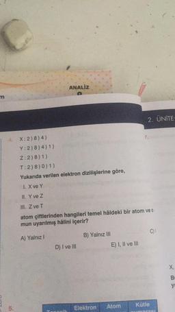 m
ANALİZ
4. X: 2) 8) 4)
Y: 2)8) 4) 1)
Z:2)8) 1)
T:2) 8) 0) 1)
Yukarıda verilen elektron dizilişlerine göre,
1. X ve Y
II. Y ve Z
III. Z ve T
atom çiftlerinden hangileri temel hâldeki bir atom ve o
mun uyarılmış hâlini içerir?
A) Yalnız I
D) I ve III
B) Yalnız III
Elektron
E) I, II ve III
2. ÜNİTE:
Atom
Kütle
C)
X,
y