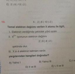 10.
E) 2)8) 13) 2)
X: 2) 8) 10) 2)
Temel elektron dağılımı verilen X atomu ile ilgili,
1. Elektron verdiğinde çekirdek yükü azalır.
II. x²+ iyonunun elektron dağılımı
2)8)8)2)
şeklinde olur.
III. X in 4 elektron katmanı vardır.
yargılarından hangileri doğrudur?
A) Yalnız I
D) II ve III
B) Yalnız III
E) I, II ve III
C) I ve