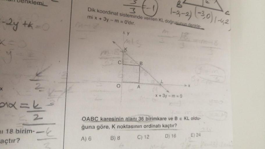 klemi
-2y th=0
you
2x==
523
18 birim-.
açtır?
mi x + 3y - m = 0'dır.
Dik koordinat
AY
M/M
C₂
sisteminde verilen KL doğrusunun denkle
O
1-2,-2) (-3,0) 1-4,2
B
x + 3y - m = 0
OABC karesinin alanı 36 birimkare ve B € KL oldu-
ğuna göre, K noktasının ordinatı 