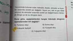 ben ura e
E
ones.
e ilişkilend
2. Yeryüzünde bulunan sular; hidrosfer, litosfer, atmosfer ve biyos-
fer arasında sürekli yer değiştirir. Suyun sıvı, katı ve gaz hâlde
yeryüzü ile atmosfer arasında sürekli yer değiştirmesine hidrolo-
jik döngü ya da su döngüsü denir.
Buna göre, aşağıdakilerden hangisi hidrolojik döngünün
aşamalarından biri değildir?
A) Terleme olayı
C) Volkanik faaliyet
B) Sızma olayı
D) Yüzeysel akış
E) Yoğuşma olayı
►/benimhocam
Bur
mis
A)