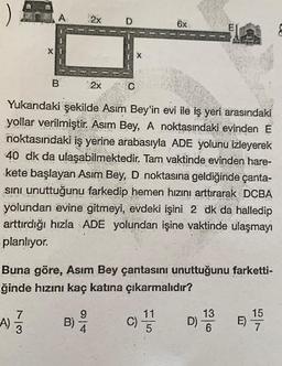 )
X
A)
A
7
3
B
2x
2916
Yukarıdaki şekilde Asım Bey'in evi ile iş yeri arasındaki
yollar verilmiştir. Asım Bey, A noktasındaki evinden E
noktasındaki iş yerine arabasıyla ADE yolunu izleyerek
40 dk da ulaşabilmektedir. Tam vaktinde evinden hare-
kete başlayan Asım Bey, D noktasına geldiğinde çanta-
sını unuttuğunu farkedip hemen hızını arttırarak DCBA
yolundan evine gitmeyi, evdeki işini 2 dk da halledip
arttırdığı hızla ADE yolundan işine vaktinde ulaşmayı
planlıyor.
VIREN
X
W
Buna göre, Asım Bey çantasını unuttuğunu farketti-
ğinde hızını kaç katına çıkarmalıdır?
9
B)-²
4
6x
C)
11
5
D) 10 00
13
6
E)
15
7