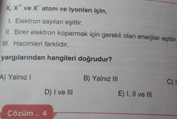 X, X ve X atom ve iyonları için,
1. Elektron sayıları eşittir.
II. Birer elektron koparmak için gerekli olan enerjiler eşittir
III. Hacimleri farklıdır.
yargılarından hangileri doğrudur?
A) Yalnız I
D) I ve III
Çözüm .. 4
B) Yalnız III
E) I, II ve III
C) I