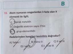 18. Atom numarası soygazlardan 3 fazla olan X
elementi ile ilgili;
1. Toprak metaldir.
11. Değerlik elektron sayısı 3'tür.
II. 3. grup elementidir.
ifadelerinden hangileri kesinlikle doğrudur?
A) Yalpiz I
B) Yalnız II
C) II ve III
D)
D) I ve
B
E) I, ve III