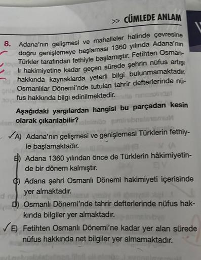 » CÜMLEDE ANLAM
8. Adana'nın gelişmesi ve mahalleler halinde çevresine
doğru genişlemeye başlaması 1360 yılında Adana'nın
Türkler tarafından fethiyle başlamıştır. Fetihten Osman-
li hakimiyetine kadar geçen sürede şehrin nüfus artışı
hakkında kaynaklarda y