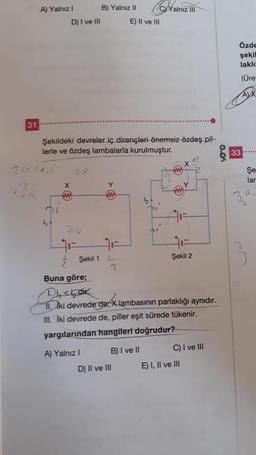 31
A) Yalnız I
2V= 22.1
D) I ve III
i₁ +
Şekildeki devreler iç dirençleri önemsiz özdeş pil-
lerle ve özdeş lambalarla kurulmuştur.
2V
Şekil 1
B) Yalnız II
A) Yalnız I
32
2
CYYalnız III
E) II ve III
B) I ve II
D) II ve III
Buna göre;
Di, sindik
11. Iki devrede de, X lambasının parlaklığı aynıdır.
III. İki devrede de, piller eşit sürede tükenir.
yargılarından hangileri doğrudur?
R
Şekil 2
C) I ve III
E) I, II ve III
voo
Özde
şekil
laklı
(Üre
AX
33.
Şe
lar
R₁