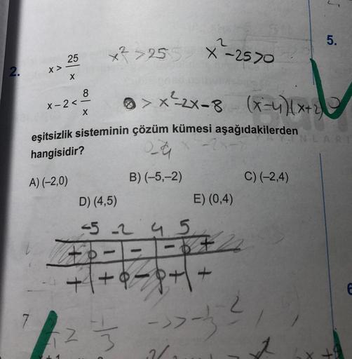 2.
X >
25
X
X-2<
8
X
x²>255.
D) (4,5)
eşitsizlik sisteminin çözüm kümesi aşağıdakilerden
hangisidir?
2-a
A) (-2,0)
B) (-5,-2)
-5-245
2
X-2570
>> X ²2X-8 (x-4₁)(x+2)
23
-
-2x-x
E) (0,4)
=6726
+8=8+ \ +
->--²
12/
5.
C) (-2,4)
NLARI
E