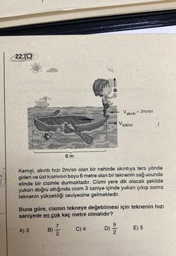 X
B
22.(C)
A) 3
6 m
Kemal, akıntı hızı 2m/sn olan bir nehirde akıntıya ters yönde
giden ve üst kısmının boyu 6 metre olan bir teknenin sağ ucunda
elinde bir cisimle durmaktadır. Cismi yere dik olacak şekilde
yukarı doğru attığında cisim 3 saniye içinde yukarı çıkıp sonra
teknenin yüksekliği seviyesine gelmektedir.
7
2/1/2
Buna göre, cismin tekneye değebilmesi için teknenin hızı
saniyede en çok kaç metre olmalıdır?
D) 29/1/2
B)
Vakıntı = 2m/sn
V tekne
C) 4
(
E) 5