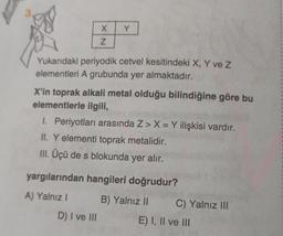 X
Z
Y
Yukarıdaki periyodik cetvel kesitindeki X, Y ve Z
elementleri A grubunda yer almaktadır.
X'in toprak alkali metal olduğu bilindiğine göre bu
elementlerle ilgili,
I. Periyotları arasında Z> X = Y ilişkisi vardır.
II. Y elementi toprak metalidir.
III. Üçü de s blokunda yer alır.
D) I ve III
yargılarından hangileri doğrudur?
A) Yalnız I
B) Yalnız II
C) Yalnız III
E) I, II ve III