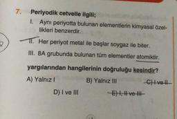 2
7.
Periyodik cetvelle ilgili;
1. Aynı periyotta bulunan elementlerin kimyasal özel-
likleri benzerdir.
11. Her periyot metal ile başlar soygaz ile biter.
III. 8A grubunda bulunan tüm elementler atomiktir.
yargılarından hangilerinin doğruluğu kesindir?
A) Yalnız I
B) Yalnız III
C) Ivell
D) I ve III
-E) I, II ve III