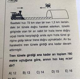 30. (A)
Saatteki hızı 72 km olan bir tren 1,3 km ilerisin-
deki bir tünele doğru hareket ederken, tünelin
girişinde olan bir arı sabit bir hızla trene doğru
uçup trenle karşılaştığı anda aynı hızla tünel gi-
rişine gidip tekrar trene doğru uçmaktadır. Arı bu
hareketini tren tünele girdiği ana kadar devam
ettirmiştir.
Tren tünele girdiği ana kadar arı toplam 780
metre uçtuğuna göre, arının hızı kaç m/sn'
dir?
A) 12
21 (6)
B) 13
C) 14
D) 15
E) 16