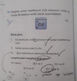 30
10. Aşağıda verilen kadminyum (Cd) atomunun izotop iyo.
nunda 46 elektron ve 66 nötron bulunmaktadır.
48
Cd
D) II ve III
112
Kadminyum
Cd
Buna göre,
1. Cd atomu ile izotop iyonunun kimyasal özellikleri ay-
nyanyasal
nıdır.
II. İzotop iyonun yükü 2+'dır.
III. 11Cd kadminyum atomunun izotopudur
yargılarından hangileri doğrudur?
A) Yalnız I
B) I ve II
Cd
112
48
C) I ve III
46
E) I, II ve III
protonlen oyou
oyou izotoptoris