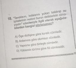 18. "Tavukların, kafalarını yukarı kaldırıp su
içmelerinin nedeni burun deliklerinin olma-
yışıdır." cümlesiyle ilgili olarak aşağıda-
kilerden hangisi söylenemez?
A) Öge dizilişine göre kurallı cümledir.
B) Anlamına göre olumsuz cümledir.
C) Yapısına göre birleşik cümledir.
D) Yüklemin türüne göre fiil cümlesidir.