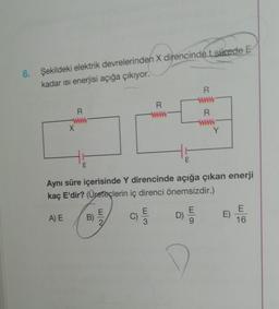 6. Şekildeki elektrik devrelerinden X direncindet sürede E
kadar ısı enerjisi açığa çıkıyor.
X
A) E
R
E
B)
E
Aynı süre içerisinde Y direncinde açığa çıkan enerji
kaç E'dir? (Üreteçlerin iç direnci önemsizdir.)
C)
R
E
3
E
D)
R
www
R
E
Y
E
16