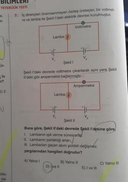 YETERLİLİK TESTİ
e,
a-
ük-
'in
r?
E) 3
V
bitle-
dal-
7. İç dirençleri önemsenmeyen özdeş üreteçler, bir voltmet-
re ve lamba ile Şekil l'deki elektrik devresi kurulmuştur.
Lamba
V₁
Lamba
V₂
Voltmetre
Şekil I
Şekil I'deki devrede voltmetre çıkarılarak aynı yere Şekil
Il'deki gibi ampermetre bağlanmıştır.
D) Ive II
+
F
V₂
B) Yalnız II
A
Ampermetre
HF
Şekil II
Buna göre, Şekil Il'deki devrede Şekil l'dekine göre
I. Lambanın ışık verme süresi/artar.
II. Lambanın parlaklığı artar.
III. Lambadan geçen akım şiddeti değişmez.
yargılarından hangileri doğrudur?
A) Yalnız I
V₂
E) I ve III
C) Yalnız III