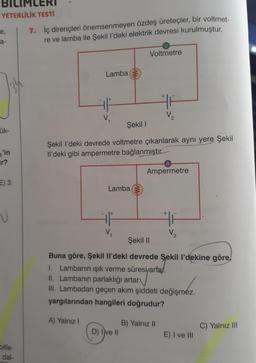 YETERLİLİK TESTİ
e,
a-
ük-
'in
r?
E) 3
V
bitle-
dal-
7. İç dirençleri önemsenmeyen özdeş üreteçler, bir voltmet-
re ve lamba ile Şekil l'deki elektrik devresi kurulmuştur.
Lamba
V₁
Lamba
V₂
Voltmetre
Şekil I
Şekil I'deki devrede voltmetre çıkarılarak aynı yere Şekil
Il'deki gibi ampermetre bağlanmıştır.
D) Ive II
+
F
V₂
B) Yalnız II
A
Ampermetre
HF
Şekil II
Buna göre, Şekil Il'deki devrede Şekil l'dekine göre
I. Lambanın ışık verme süresi/artar.
II. Lambanın parlaklığı artar.
III. Lambadan geçen akım şiddeti değişmez.
yargılarından hangileri doğrudur?
A) Yalnız I
V₂
E) I ve III
C) Yalnız III