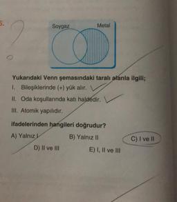 5.
2
Soygaz
Metal
Yukarıdaki Venn şemasındaki taralı alanla ilgili;
1. Bileşiklerinde (+) yük alır.
II. Oda koşullarında katı haldedir.
III. Atomik yapılıdır.
ifadelerinden hangileri doğrudur?
A) Yalnız L
B) Yalnız II
D) II ve III
E) I, II ve III
C) I ve II