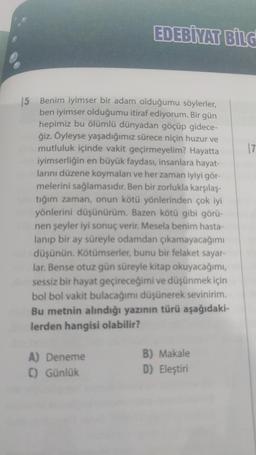 EDEBİYAT BİLG
15 Benim iyimser bir adam olduğumu söylerler,
ben iyimser olduğumu itiraf ediyorum. Bir gün
hepimiz bu ölümlü dünyadan göçüp gidece-
ğiz. Öyleyse yaşadığımız sürece niçin huzur ve
mutluluk içinde vakit geçirmeyelim? Hayatta
iyimserliğin en büyük faydası, insanlara hayat-
larını düzene koymaları ve her zaman iyiyi gör-
melerini sağlamasıdır. Ben bir zorlukla karşılaş-
tığım zaman, onun kötü yönlerinden çok iyi
yönlerini düşünürüm. Bazen kötü gibi görü-
nen şeyler iyi sonuç verir. Mesela benim hasta-
lanıp bir ay süreyle odamdan çıkamayacağımı
düşünün. Kötümserler, bunu bir felaket sayar-
lar. Bense otuz gün süreyle kitap okuyacağımı,
sessiz bir hayat geçireceğimi ve düşünmek için
bol bol vakit bulacağımı düşünerek sevinirim.
Bu metnin alındığı yazının türü aşağıdaki-
lerden hangisi olabilir?
A) Deneme
C) Günlük
B) Makale
D) Eleştiri
17