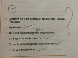 10. Metaller ile ilgili aşağıdaki özelliklerden hangisi
yanlıştır?
A) Parlaktır.
B) Kendi aralarında karışım oluşturabilirler.
C) Sayıları ametallerden azdır.
D) Kendi aralarında bileşik oluşturamazlar.
E) Isı ve elektriği iletirler.
olaşım
O