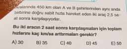 Aralarında 450 km olan A ve B şehirlerinden aynı anda
birbirine doğru sabit hızla hareket eden iki araç 2,5 sa-
at sonra karşılaşıyorlar.
Bu iki aracın 2 saat sonra karşılaşmaları için toplam
hızlarını kaç km/sa arttırmaları gerekir?
A) 30
B) 35
C) 40
D) 45
E) 50