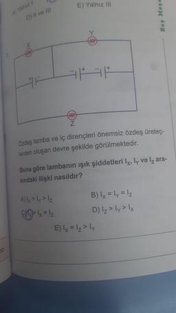 miz
7.
A) Yalnız 1
D) II ve III
www
Z
E) Yalnız III
A) lx > ly > Iz
Chylx = 1₂
ww
Özdeş lamba ve iç dirençleri önemsiz özdeş üreteç-
lerden oluşan devre şekilde görülmektedir.
Buna göre lambanın ışık şiddetleri Ix, ly ve lz ara-
sındaki ilişki nasıldır?
Beş Meşa
B) lx = ly = lz
D) Iz > ly > lx
E) lx = lz > ly