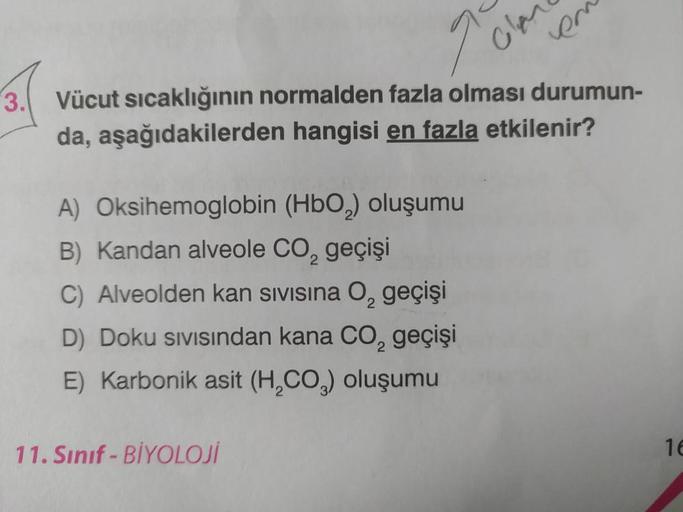 2
A) Oksihemoglobin (HbO₂) oluşumu
B) Kandan alveole CO₂ geçişi
C) Alveolden kan sivisina O₂ geçişi
D) Doku sıvısından kana CO₂ geçişi
E) Karbonik asit (H₂CO₂) oluşumu
11. Sınıf-BİYOLOJİ
Cla
Vücut sıcaklığının normalden fazla olması durumun-
da, aşağıdakil