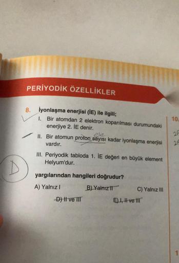 PERİYODİK ÖZELLİKLER
8.
İyonlaşma enerjisi (IE) ile ilgili;
1. Bir atomdan 2 elektron koparılması durumundaki
enerjiye 2. IE denir.
ele
✓ II. Bir atomun proton sayısı kadar iyonlaşma enerjisi
vardır.
III. Periyodik tabloda 1. IE değeri en büyük element
Hel