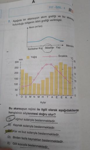 300
7. Aşağıda bir akarsuyun akım grafiği ve bu akarsuy
bulunduğu bölgenin iklim grafiği verilmiştir.
A Akım (m³/sn)
250
200
150
100
50
0
A
mm
TYT - ÖZEL - 4
Sonbahar Kış İlkbahar Yaz
Yağış
Mevsim
- Sıcaklık
A) Yağmur sularıyla beslenmektedir.
B) Kaynak su