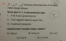 11. X,
a
1A
Z baş grup elementlerinden Z'nin alkali
a+2
Y,
a+1
metal olduğu biliniyor.
Buna göre X, Y, Z elementleriyle ilgili;
X ile Z aynı grupta bulunur.
I.
II. Y'nin değerlik elektron sayısı 2'dir.
III. X elementi halojendir.
ifadelerinden hangileri doğru olabilir?
A) Yalnız I
B) Yalnız III
D) II ve III
E) I, II ve III
E
C) I ve II