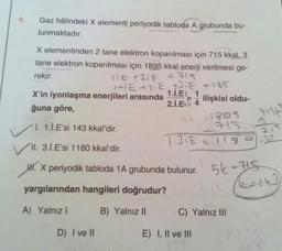 4.
Gaz hâlindeki X elementi periyodik tabloda A grubunda bu-
lunmaktadır.
X elementinden 2 tane elektron koparılması için 715 kkal, 3
tane elektron koparılması için 1895 kkal enerji verilmesi ge-
rekir.
=715
11E +21E
1+1E+2iE +21€ = 135
1.İ.EŁ 1
X'in iyonlaşma enerjileri arasında
ğuna göre,
I. 1.İ.E'si 143 kkal'dir.
✓
VII. 3.İ.E'si 1180 kkal'dir.
2.1.E 4 ilişkisi oldu-
sk
185
713
131€ = 1180
J.
H. X periyodik tabloda 1A grubunda bulunur.
yargılarından hangileri doğrudur?
A) Yalnız I
B) Yalnız II
D) I ve II
C) Yalnız III
E) I, II ve III
795
pope
5k-715
212 (14=14)