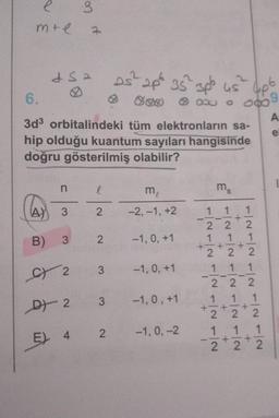 e
mte
dsa
8
n
3
A) 3
B)
C) 2
D 2
1
6.
3d³ orbitalindeki tüm elektronların sa-
hip olduğu kuantum sayıları hangisinde
doğru gösterilmiş olabilir?
E) 4
l
2
3 2
3
3
25² 2p 35² 3p² us
2
m₂
-2,-1, +2
-1, 0, +1
-1.0, +1
-1,0, +1
-1, 0, -2
ms
1 1
+
4p6
+
080
22
1 1
+
2 2 2
TINTIN TIN TINTIN
1
2
2
1 1
2T2
1 1 1
222
1 1
A
e
(D