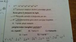 inde
24
5.
X+3: 1s² 2s² 2p 3s² 3p6 3d¹0
X+3 iyonunun elektron dizilimi yukarıdaki gibidir.
Buna göre X elementi ile ilgili,
1. Periyodik cetvelin d bloğunda yer alır.
H. 20 Ca elementine göre atom yarıçapı küçüktür.
III. Toprak alkali metaldir.
yargılarından hangileri yanlıştır?
A) Yalnız
B) Yalnız II
C) Yalnız III-
D) I vell
E). I ve III
X=15²/525² 2pb 25² Jpb us² Id² up t