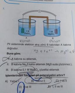 7.
eeeeeeeee
1 M
FeSO4
A
Katot
Hucreler
Devere
B
Anot
Pil sisteminde elektron akış yönü B kabından A kabina
doğrudur.
Buna göre;
A kabina su eklemek,
D) I ve III
1 M
MgSO4
Mg + fet² → Mst? + F
4
LA
II. B kabina Na₂S katısı eklemek (MgS suda çözünmez.),
III. B kabina 0,1 M MgSO4 çözeltisi eklemek
işlemlerinden hangileri pil potansiyelini artırır?
A) Yalnız
B) Yalnız II
C) Ive Il
ET, II ve III