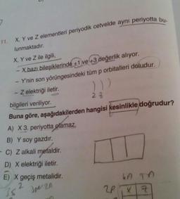 11.
X, Y ve Z elementleri periyodik cetvelde aynı periyotta bu-
lunmaktadır.
X, Y ve Z ile ilgili,
X bazı bileşiklerinde +1 ve +3 değerlik alıyor.
Y'nin son yörüngesindeki tüm p orbitalleri doludur.
Z elektriği iletir.
)))
23
bilgileri veriliyor.
Buna göre, aşağıdakilerden hangisi kesinlikle doğrudur?
A) X 3. periyotta olamaz.
B) Y soy gazdır.
- C) Z alkali metaldir.
D) X elektriği iletir.
E) X geçiş metalidir.
3pe 20
2
38
LA TA
2P X Z