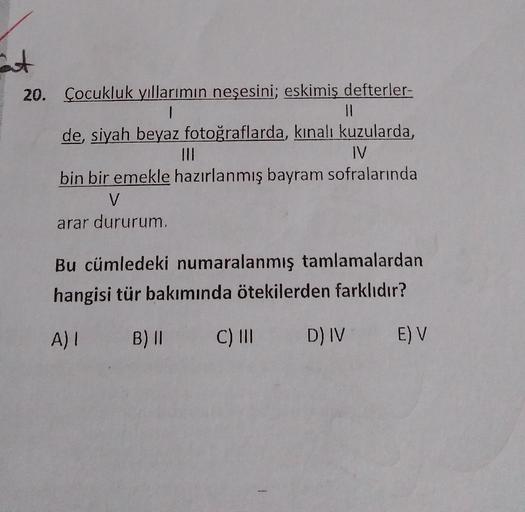 at
20. Çocukluk yıllarımın neşesini; eskimiş defterler-
||
de, siyah beyaz fotoğraflarda, kınalı kuzularda,
IV
bin bir emekle hazırlanmış bayram sofralarında
V
arar dururum.
Bu cümledeki numaralanmış tamlamalardan
hangisi tür bakımında ötekilerden farklıdı