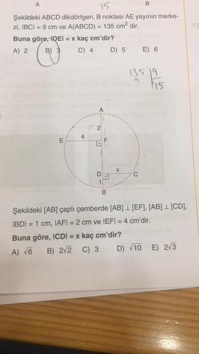 A
15
Şekildeki ABCD dikdörtgen, B noktası AE yayının merke-
zi, IBCI= 9 cm ve A(ABCD) = 135 cm² dir.
Buna göre, IDEI = x kaç cm'dir?
A) 2
B) 3
C) 4
E
4
A
2
•
D
1
F
LL
B
D) 5 E) 6
X
B
Buna göre, ICDI= x kaç cm'dir?
A) √6
B) 2√2 C) 3
135 19
C
15
Şekildeki [A