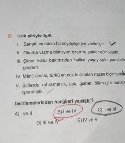 2. Halk şiiriyle ilgili,
I. Sanatlı ve süslü bir söyleyişe yer verilmiştir.
II. Okuma yazma bilmeyen ozan ve şairler ağırlıktadır.
III. Şiirler konu bakımından halkın yaşayışıyla paralellik
gösterir.
IV. Mâni, semai, türkü en çok kullanılan nazım biçimlerid
V. Şiirlerde kahramanlık, aşk, gurbet, ölüm gibi temala
işlenmiştir.
belirlemelerinden hangileri yanlıştır?
A) I ve II
B) I ve IV
D) III ve IV
E) IV ve V
C) II ve III