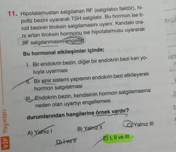 11. Hipotalamustan salgılanan RF (salgılatıcı faktör), hi-
pofiz bezini uyararak TSH salgılatır. Bu hormon ise ti-
roit bezinin tiroksin salgılamasını uyarır. Kandaki ora-
ni artan tiroksin hormonu ise hipotalamusu uyararak
RF salgılanmasını engeller.
Bu hormonal etkileşimler içinde;
1. Bir endokrin bezin, diğer bir endokrin bezi kan yo-
luyla uyarması
VİP Yayınları
11. Bir sinir sistemi yapısının endokrin bezi etkileyerek
hormon salgılatması
VII. Endokrin bezin, kendisinin hormon salgılamasına
neden olan uyartıyı engellemesi
durumlarından hangilerine örnek vardır?
A) Yalnız I
B) Yalnız II
D) Ive IT
E) I, II ve III
Yalnız III
enst
nec
S
C