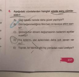 u,
bir
el-
K-
6. Aşağıdaki cümlelerden hangisi sözde soru cümle-
sidir?
A) Cağ kebabı nerede daha güzel yapılıyor?
B) Dün beğenmediğiniz filmi ben mi tavsiye ettim san-
ki?
C) Şiirinizin her dönem değişmesinin nedenini açıklar
mismız?
D) Kış aylarını, yaz aylarından daha çok seven var
mı?
E) Toprak, bir fabrika gibi hiç yılmadan nasıl üretiyor?
237