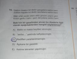 14. Hattım hisabın bil dedin gavgalara saldın beni
Zülfüm hayalin kıl dedin sevdalara saldın beni
Bâki sifat verdin elem ettin gözüm yaşını yem
Kıldın garik-i bahr-i gam deryalara saldın beni
Baki'nin bir gazelinden alınan bu dizelerle ilgili
olarak aşağıdakilerden hangisi söylenemez?
A) Matla ve makta beyitleri alınmıştır.
B) "aa/ba..." şeklinde kafiyelenmiştir.
C) Rediften yararlanılmamıştır.
D) Âşıkane bir gazeldir.
E) Kelime tekrarları yapılmıştır.
16. G
g