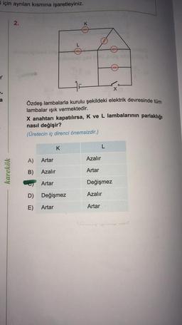 i için ayrılan kısmına işaretleyiniz.
Y
karekök
2.
A)
B)
D)
E)
Artar
Azalır
Özdeş lambalarla kurulu şekildeki elektrik devresinde tüm
lambalar ışık vermektedir.
Artar
X anahtarı kapatılırsa, K ve L lambalarının parlaklığı
nasıl değişir?
(Üretecin iç direnci önemsizdir.)
L
heeee
K
Değişmez
Artar
K
eeee
herre
Azalır
Artar
Leeee
L
Değişmez
Azalır
Artar
*toi